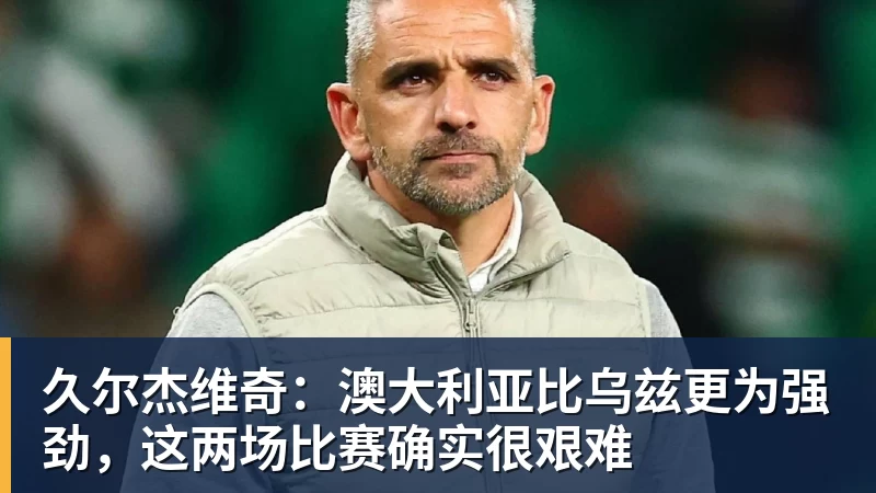 久尔杰维奇：澳大利亚比乌兹更为强劲，这两场比赛确实很艰难